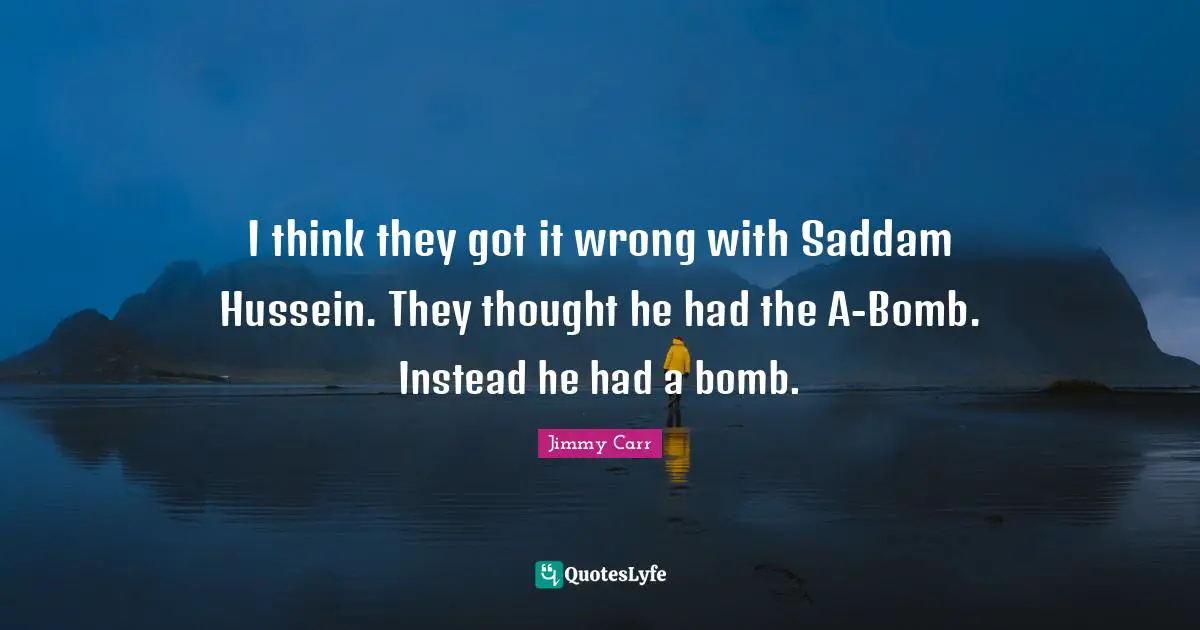 I think they got it wrong with Saddam Hussein. They thought he had the A-Bomb. Instead he had a bomb.