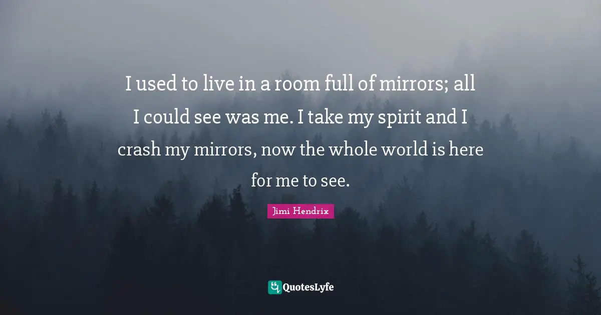 I used to live in a room full of mirrors; all I could see was me. I take my spirit and I crash my mirrors, now the whole world is here for me to see.
