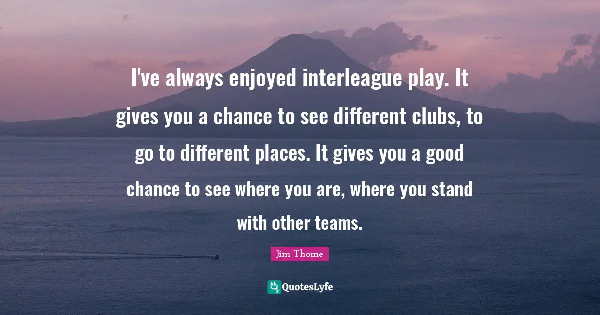 I've always enjoyed interleague play. It gives you a chance to see different clubs, to go to different places. It gives you a good chance to see where you are, where you stand with other teams.