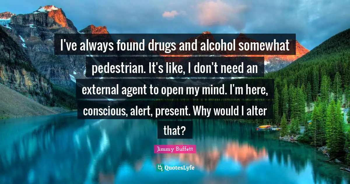 I've always found drugs and alcohol somewhat pedestrian. It's like, I don't need an external agent to open my mind. I'm here, conscious, alert, present. Why would I alter that?