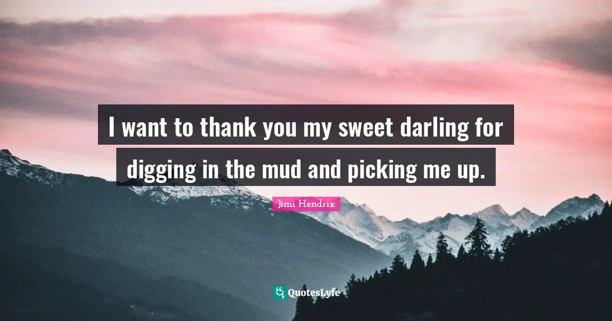 I want to thank you my sweet darling for digging in the mud and picking me up.