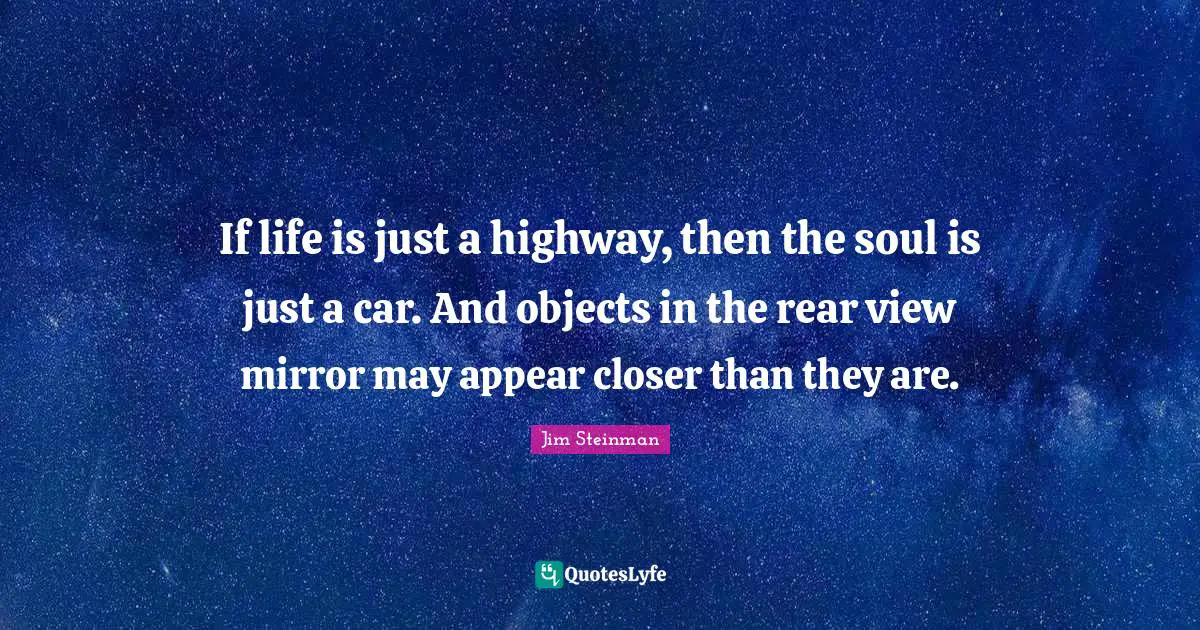 If life is just a highway, then the soul is just a car. And objects in the rear view mirror may appear closer than they are.