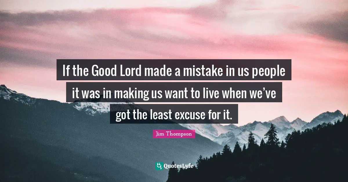 If the Good Lord made a mistake in us people it was in making us want to live when we’ve got the least excuse for it.