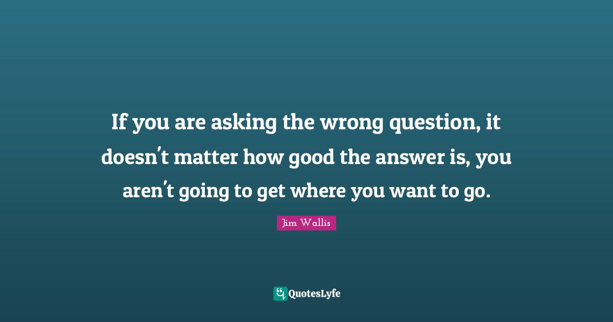 If you are asking the wrong question, it doesn't matter how good the answer is, you aren't going to get where you want to go.