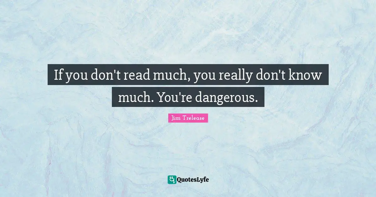 If you don't read much, you really don't know much. You're dangerous.