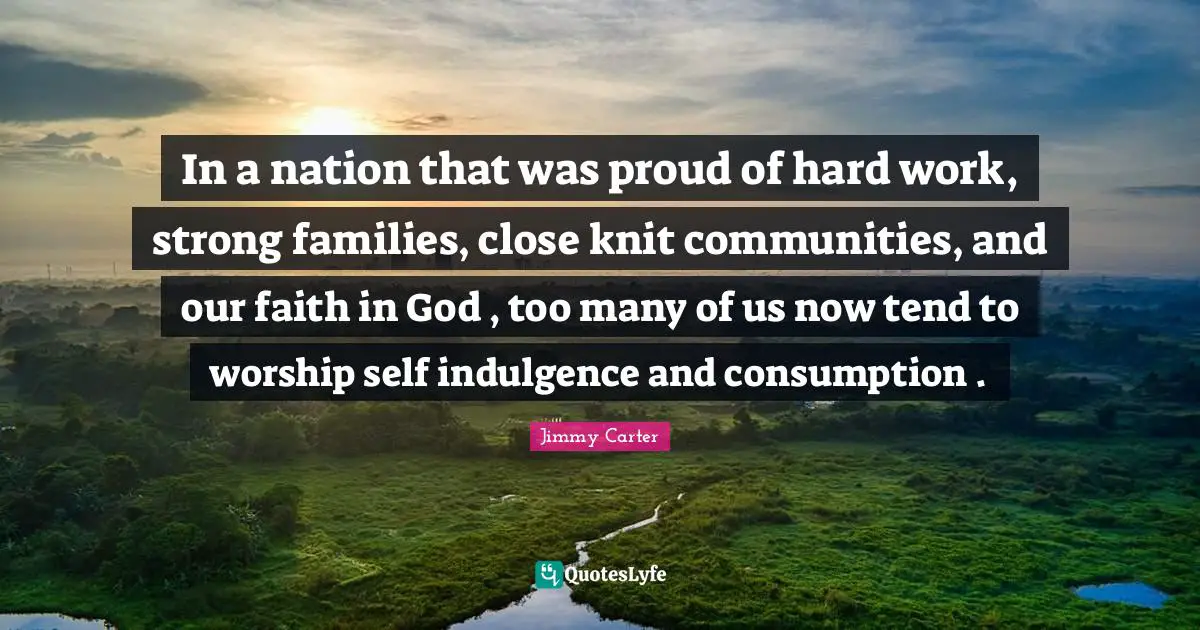 In a nation that was proud of hard work, strong families, close knit communities, and our faith in God , too many of us now tend to worship self indulgence and consumption .