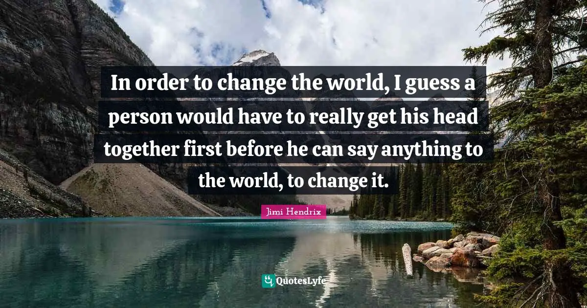 In order to change the world, I guess a person would have to really get his head together first before he can say anything to the world, to change it.