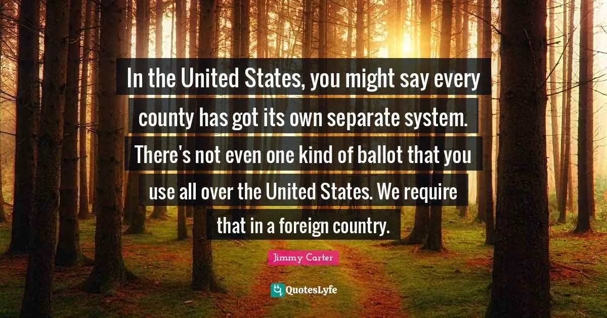 In the United States, you might say every county has got its own separate system. There's not even one kind of ballot that you use all over the United States. We require that in a foreign country.