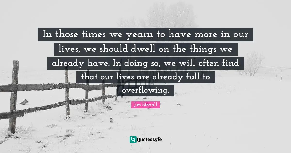 Jim Stovall Quotes: "In those times we yearn to have more in our lives, we should dwell on the things we already have. In doing so, we will often find that our lives are already full to overflowing."