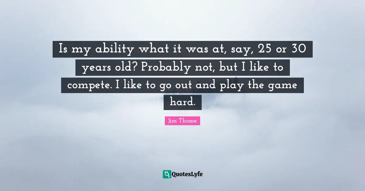 Is my ability what it was at, say, 25 or 30 years old? Probably not, but I like to compete. I like to go out and play the game hard.