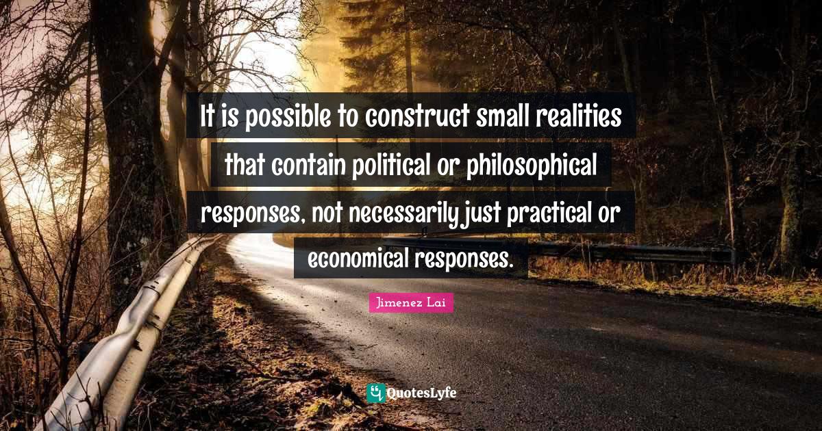 It is possible to construct small realities that contain political or philosophical responses, not necessarily just practical or economical responses.