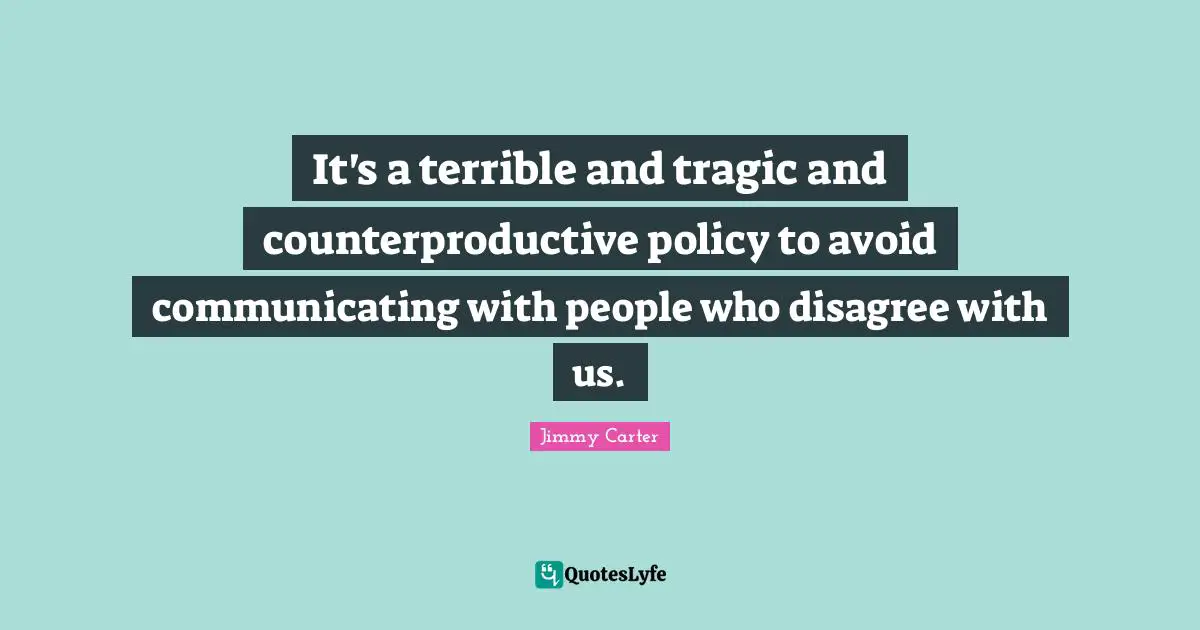 It's a terrible and tragic and counterproductive policy to avoid communicating with people who disagree with us.