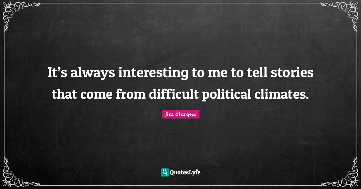 It’s always interesting to me to tell stories that come from difficult political climates.