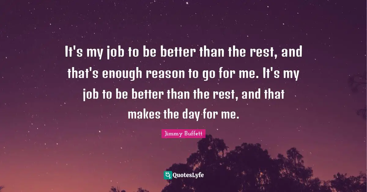 It's my job to be better than the rest, and that's enough reason to go for me. It's my job to be better than the rest, and that makes the day for me.