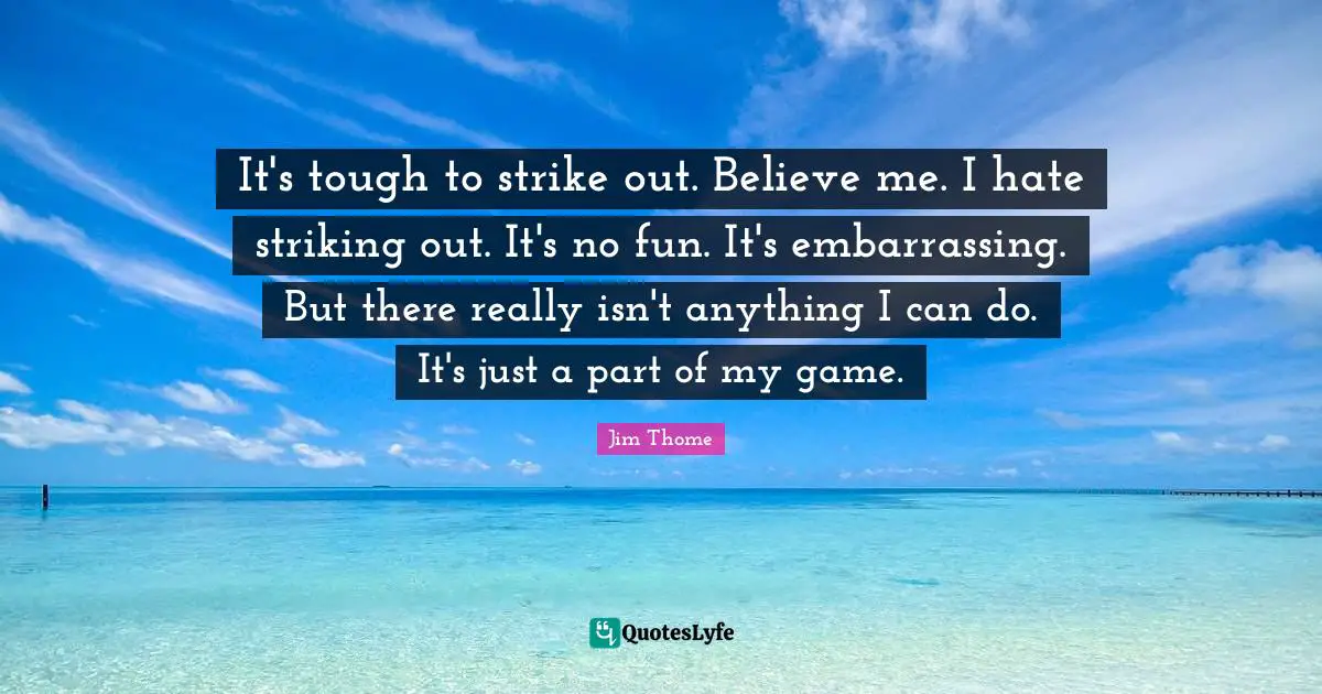 It's tough to strike out. Believe me. I hate striking out. It's no fun. It's embarrassing. But there really isn't anything I can do. It's just a part of my game.