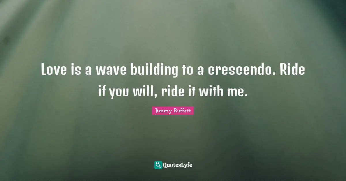 Love is a wave building to a crescendo. Ride if you will, ride it with me.