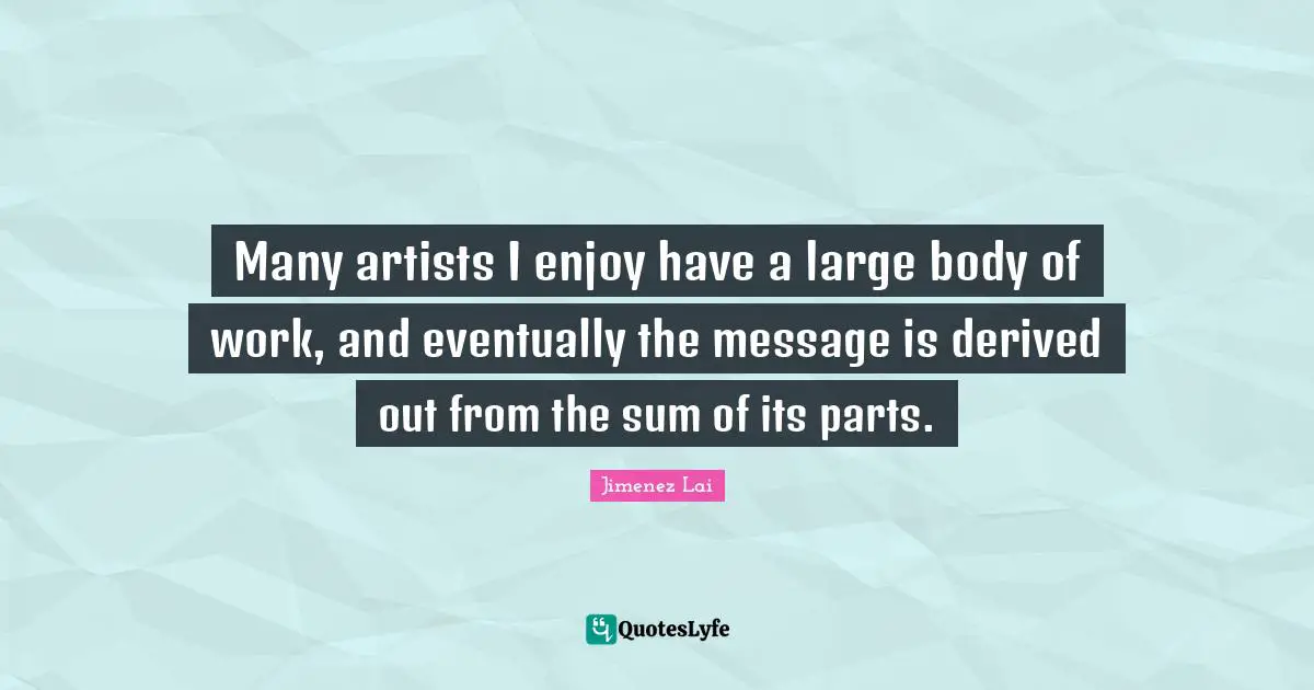 Many artists I enjoy have a large body of work, and eventually the message is derived out from the sum of its parts.