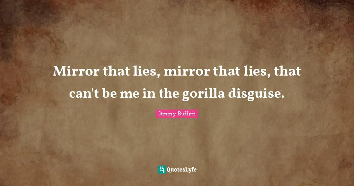 Mirror that lies, mirror that lies, that can't be me in the gorilla disguise.