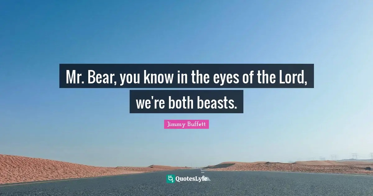 Mr. Bear, you know in the eyes of the Lord, we're both beasts.