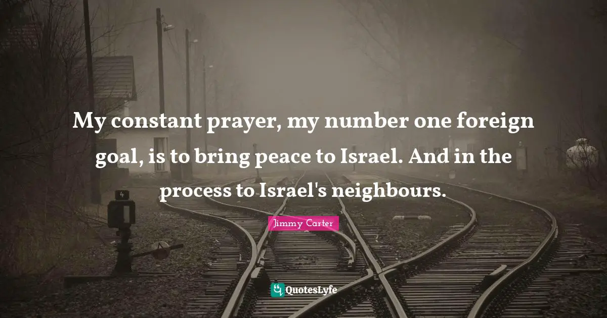 My constant prayer, my number one foreign goal, is to bring peace to Israel. And in the process to Israel's neighbours.