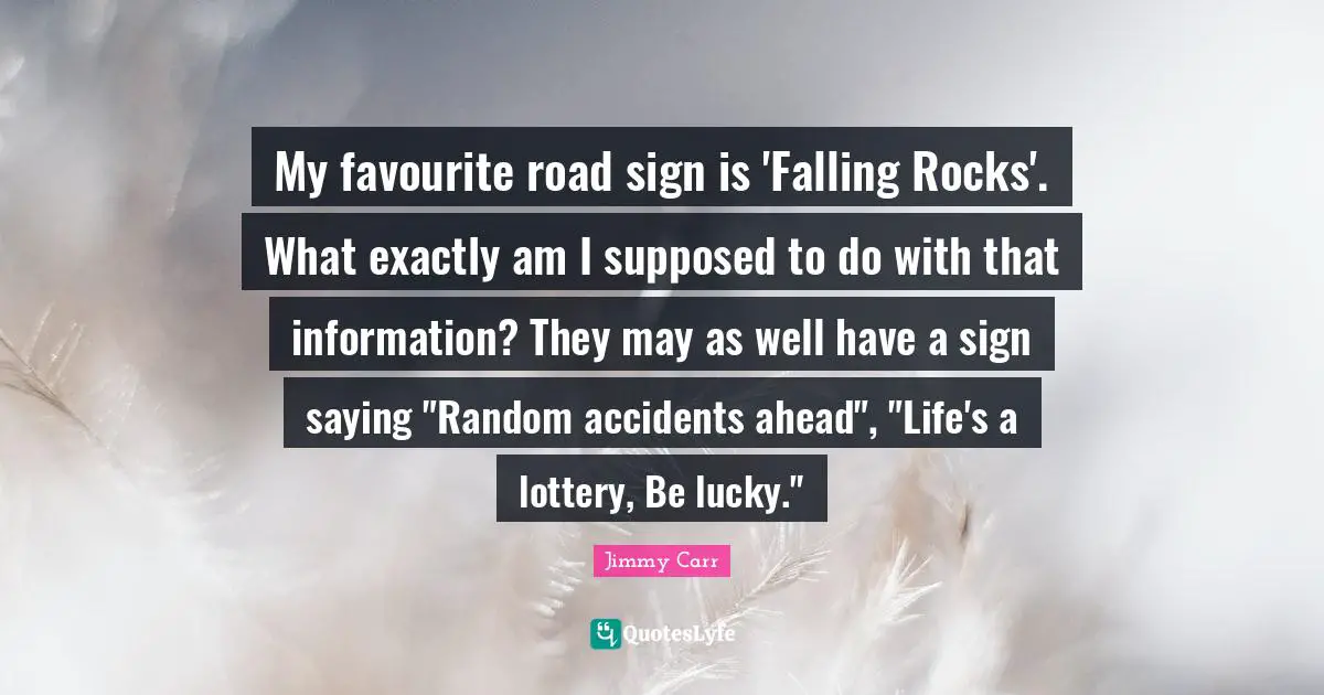 Accidents Quotes: "My favourite road sign is 'Falling Rocks'. What exactly am I supposed to do with that information? They may as well have a sign saying "Random accidents ahead", "Life's a lottery, Be lucky.""