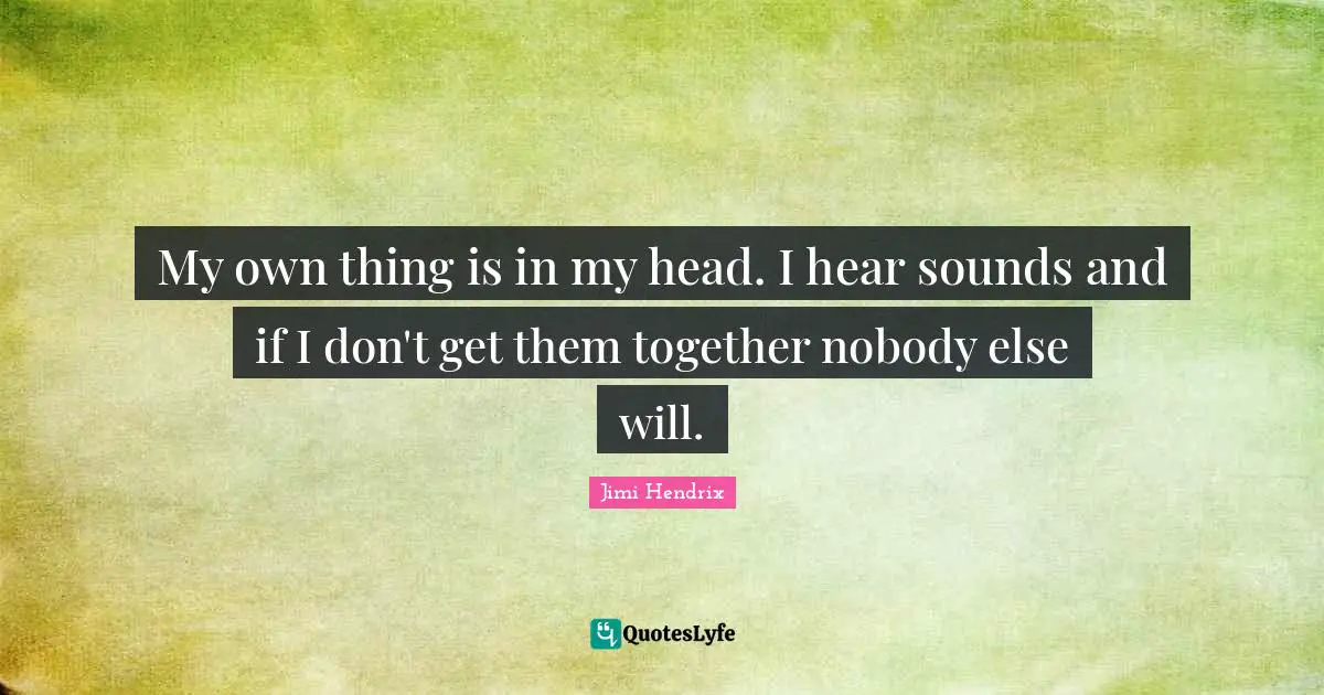 My own thing is in my head. I hear sounds and if I don't get them together nobody else will.