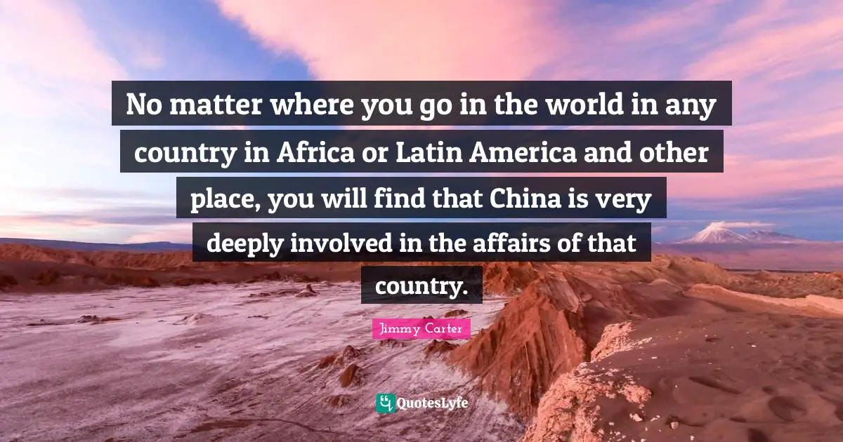 No matter where you go in the world in any country in Africa or Latin America and other place, you will find that China is very deeply involved in the affairs of that country.