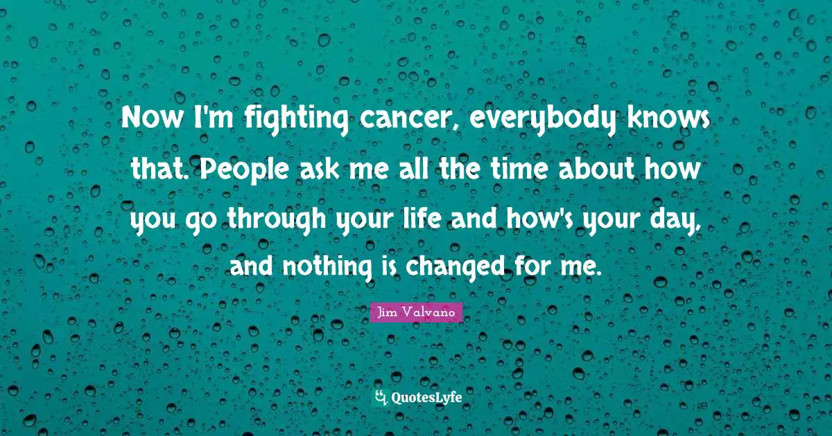 Now I'm fighting cancer, everybody knows that. People ask me all the time about how you go through your life and how's your day, and nothing is changed for me.