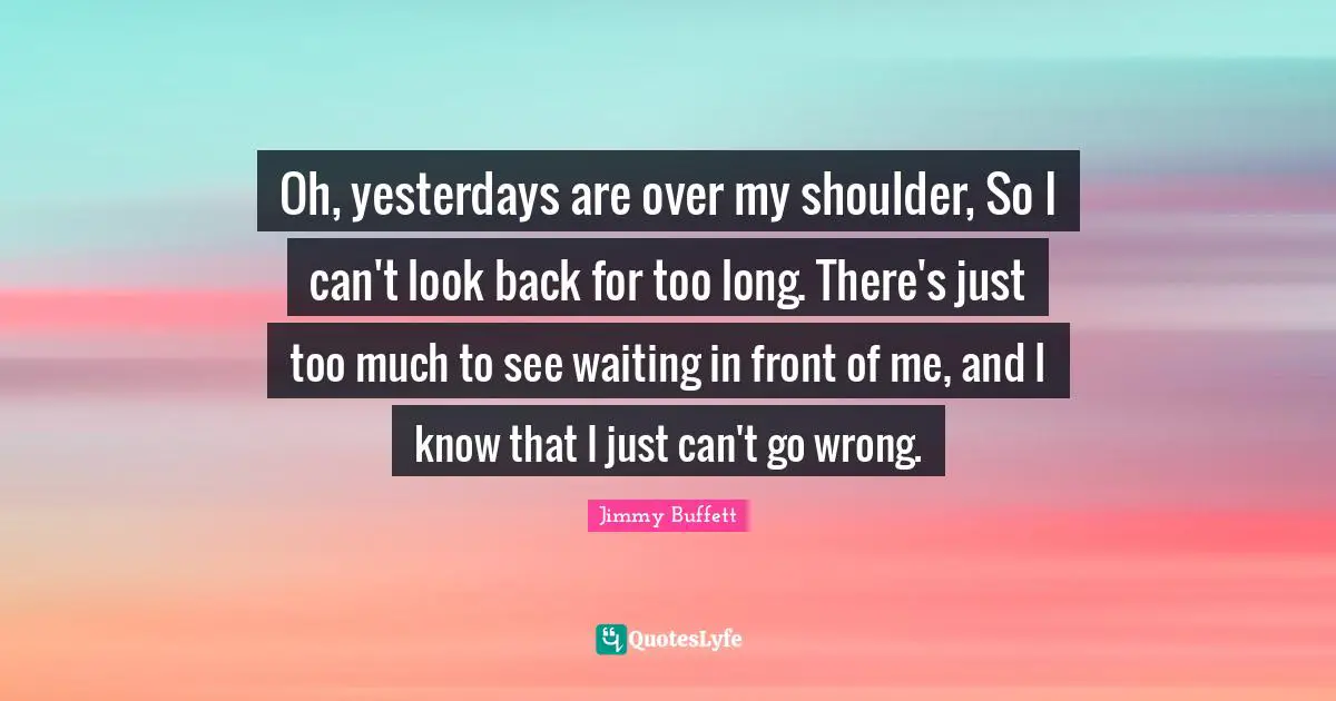 Oh, yesterdays are over my shoulder, So I can't look back for too long. There's just too much to see waiting in front of me, and I know that I just can't go wrong.