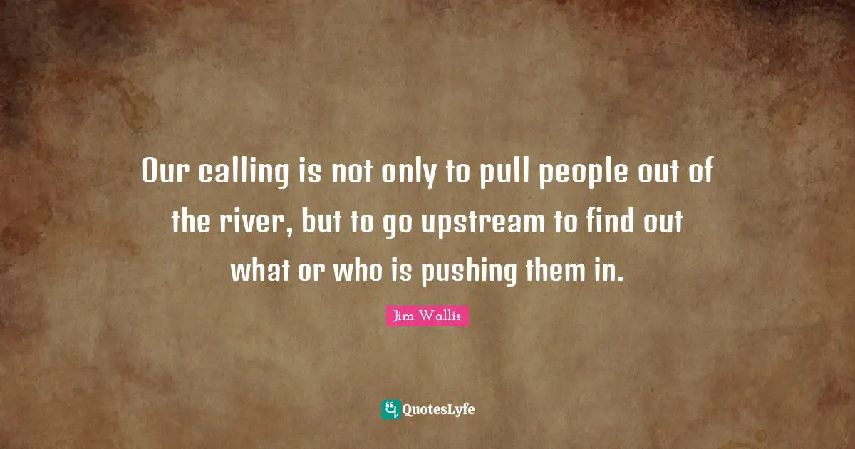Calling People Quotes: "Our calling is not only to pull people out of the river, but to go upstream to find out what or who is pushing them in."