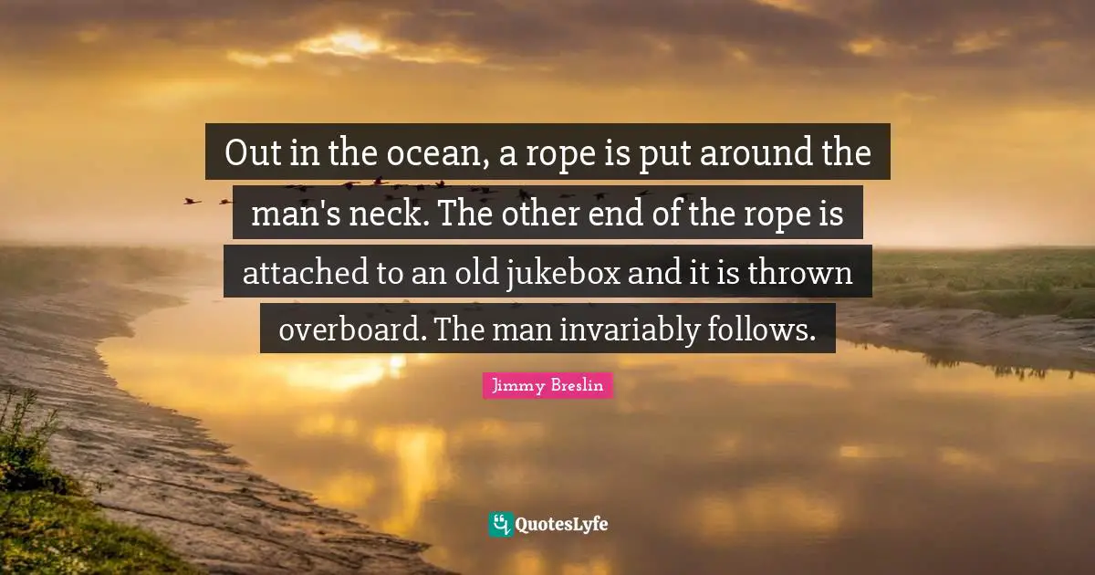 Jimmy Breslin Quotes: "Out in the ocean, a rope is put around the man's neck. The other end of the rope is attached to an old jukebox and it is thrown overboard. The man invariably follows."
