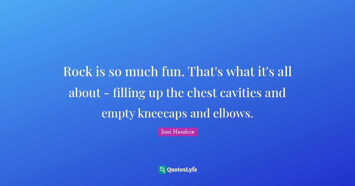 Rock is so much fun. That's what it's all about - filling up the chest cavities and empty kneecaps and elbows.