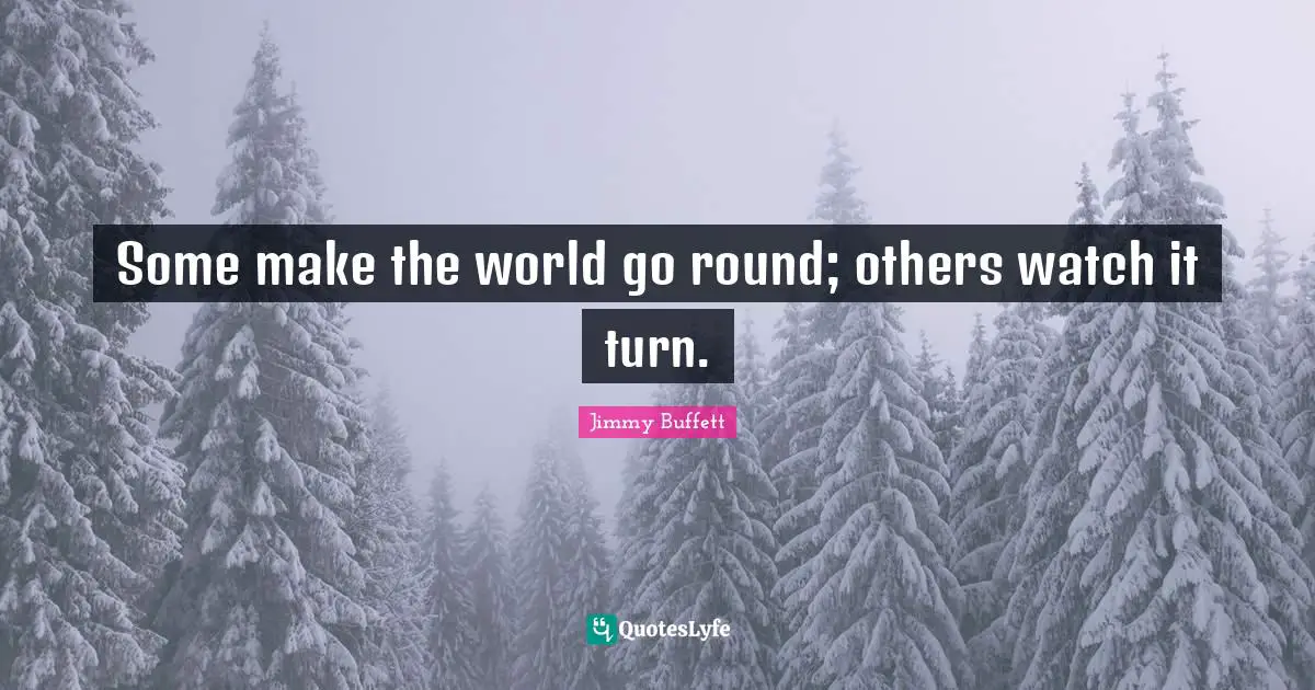 Some make the world go round; others watch it turn.