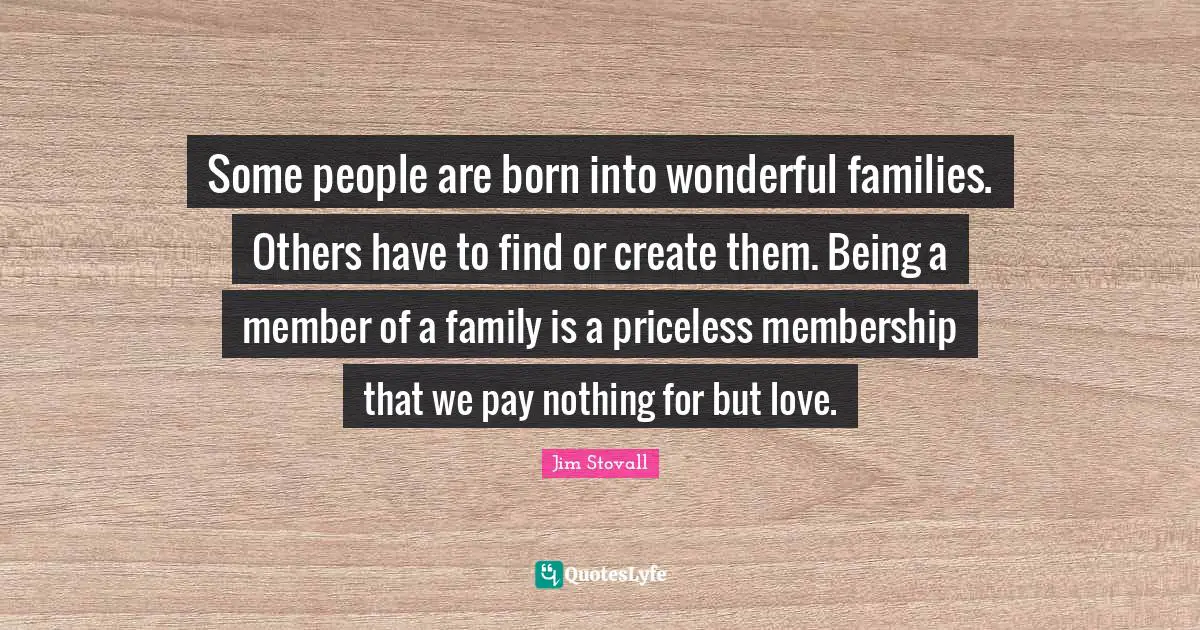 Jim Stovall Quotes: "Some people are born into wonderful families. Others have to find or create them. Being a member of a family is a priceless membership that we pay nothing for but love."