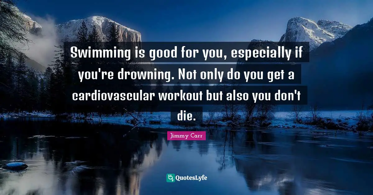 Swimming is good for you, especially if you're drowning. Not only do you get a cardiovascular workout but also you don't die.