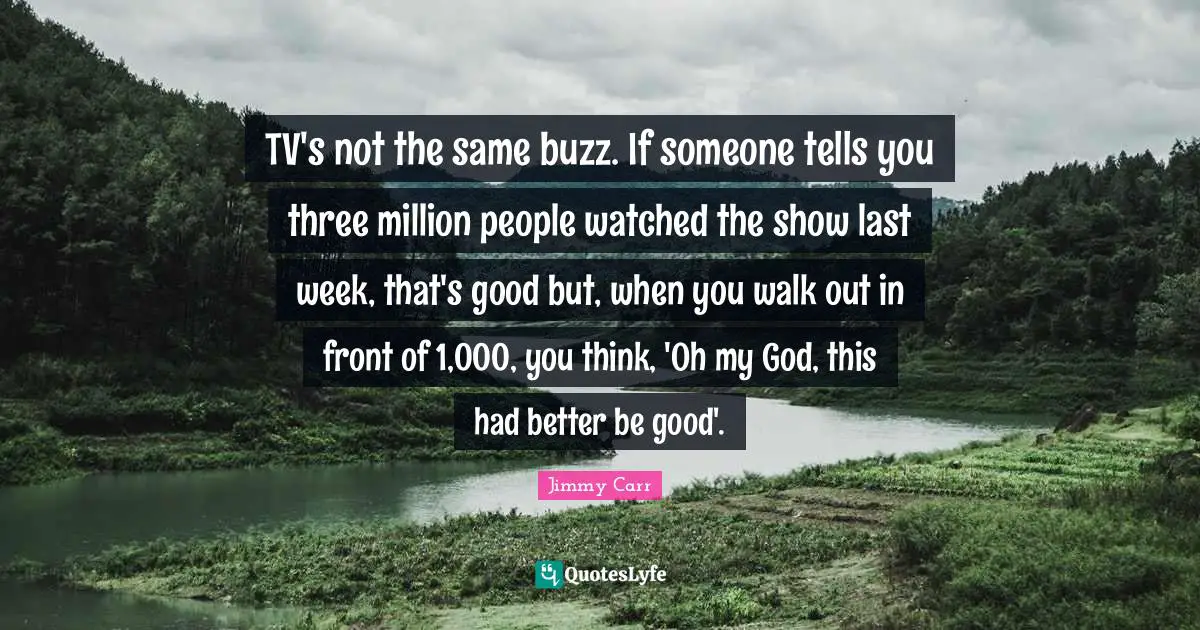 TV's not the same buzz. If someone tells you three million people watched the show last week, that's good but, when you walk out in front of 1,000, you think, 'Oh my God, this had better be good'.
