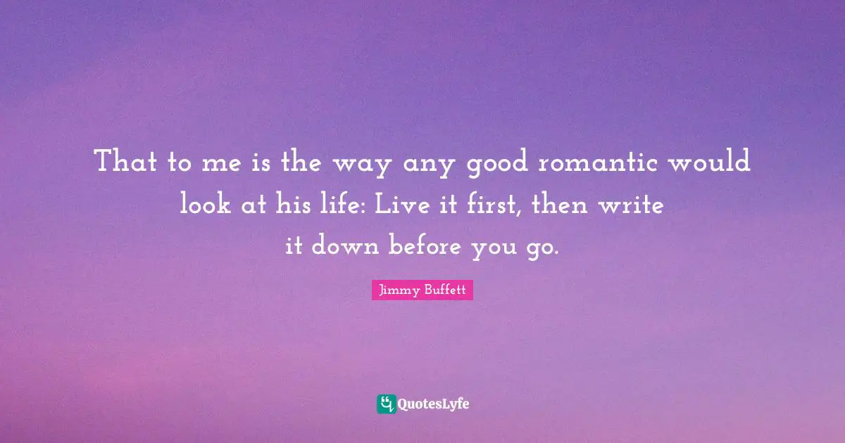 That to me is the way any good romantic would look at his life: Live it first, then write it down before you go.