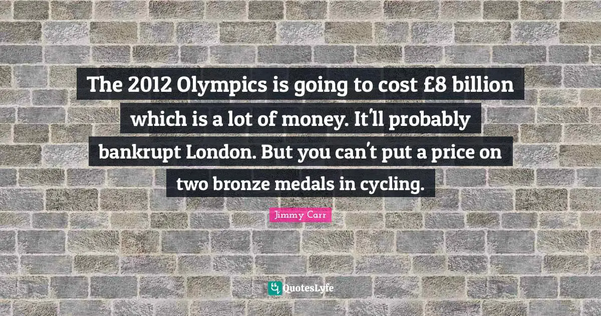 The 2012 Olympics is going to cost £8 billion which is a lot of money. It'll probably bankrupt London. But you can't put a price on two bronze medals in cycling.