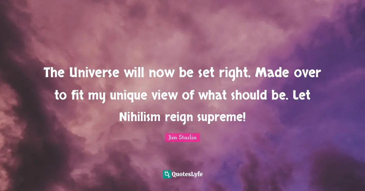 The Universe will now be set right. Made over to fit my unique view of what should be. Let Nihilism reign supreme!