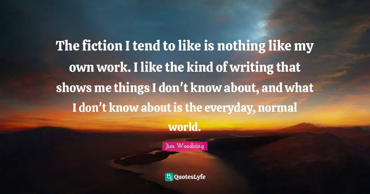 The fiction I tend to like is nothing like my own work. I like the kind of writing that shows me things I don't know about, and what I don't know about is the everyday, normal world.