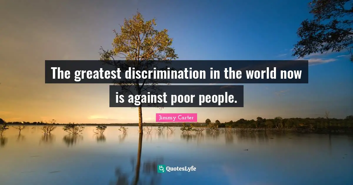 The greatest discrimination in the world now is against poor people.