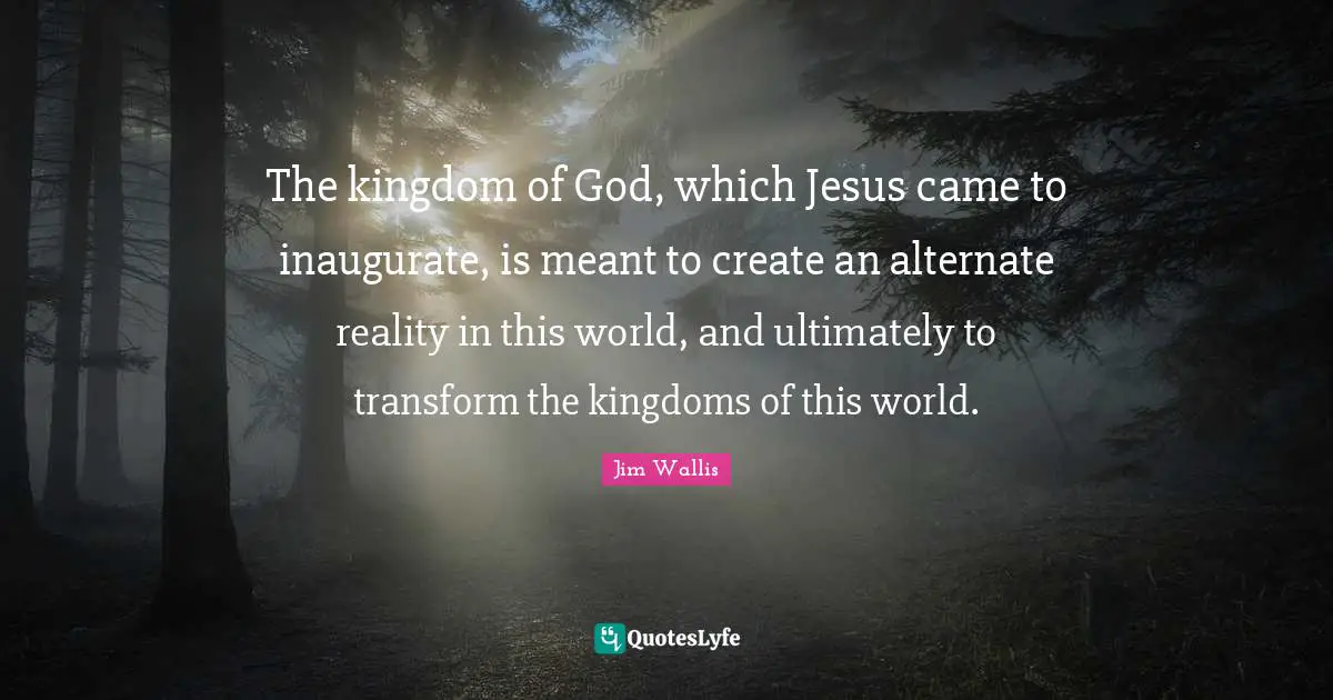 The kingdom of God, which Jesus came to inaugurate, is meant to create an alternate reality in this world, and ultimately to transform the kingdoms of this world.