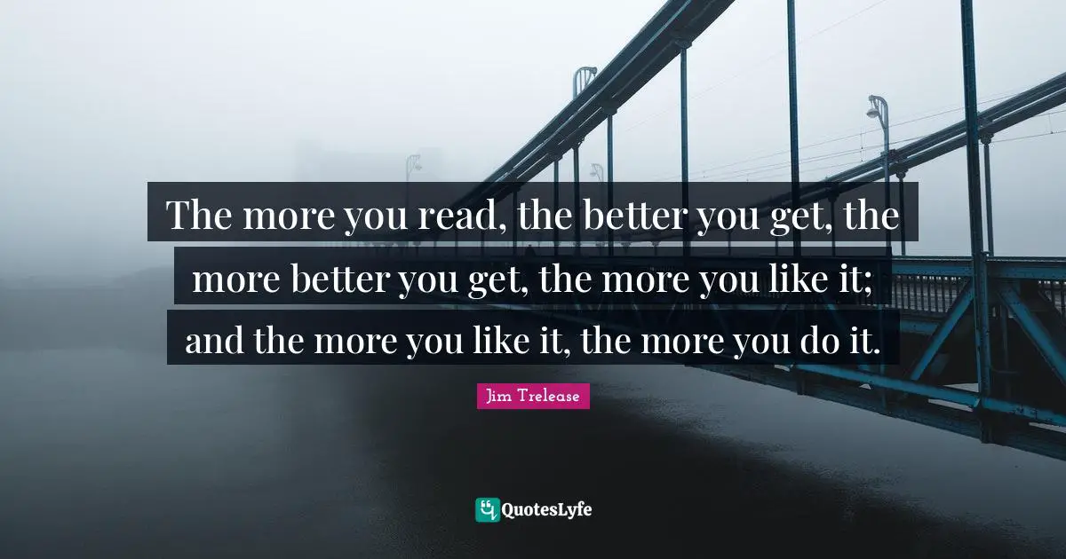 The more you read, the better you get, the more better you get, the more you like it; and the more you like it, the more you do it.