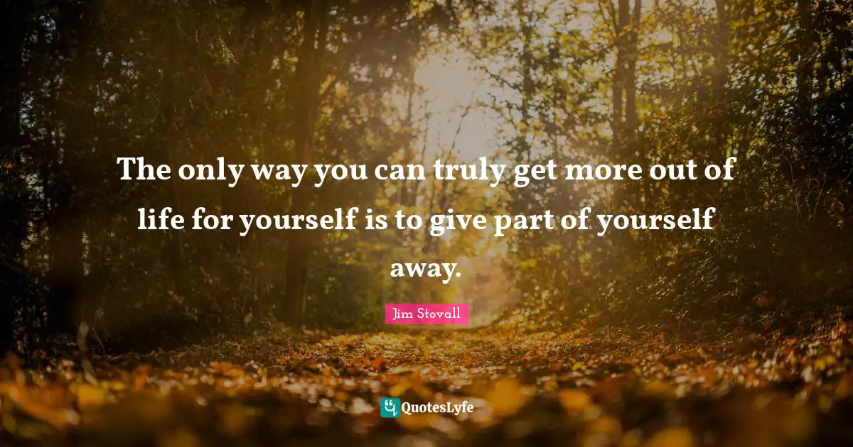 Jim Stovall Quotes: "The only way you can truly get more out of life for yourself is to give part of yourself away."