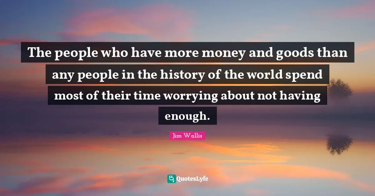The people who have more money and goods than any people in the history of the world spend most of their time worrying about not having enough.