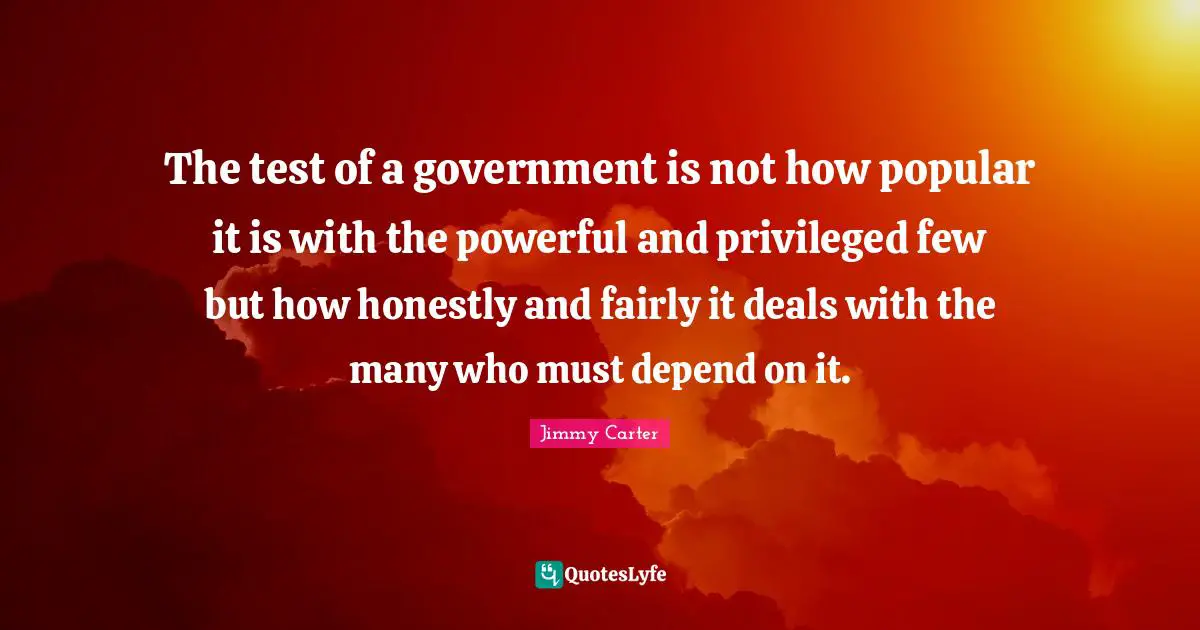 The test of a government is not how popular it is with the powerful and privileged few but how honestly and fairly it deals with the many who must depend on it.