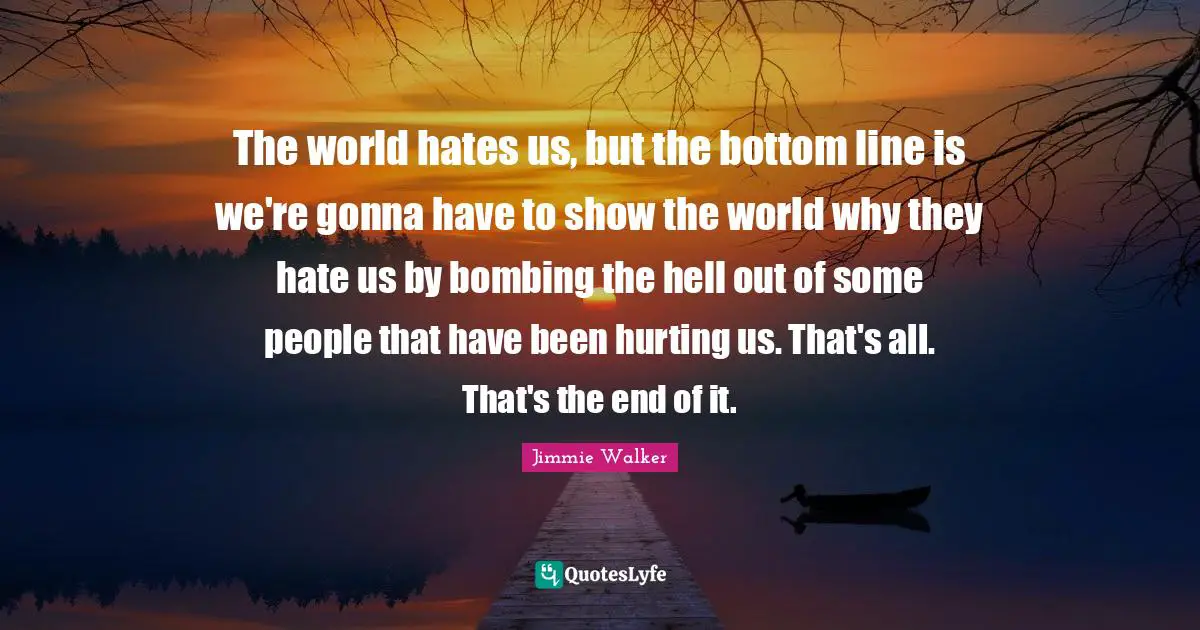 The world hates us, but the bottom line is we're gonna have to show the world why they hate us by bombing the hell out of some people that have been hurting us. That's all. That's the end of it.