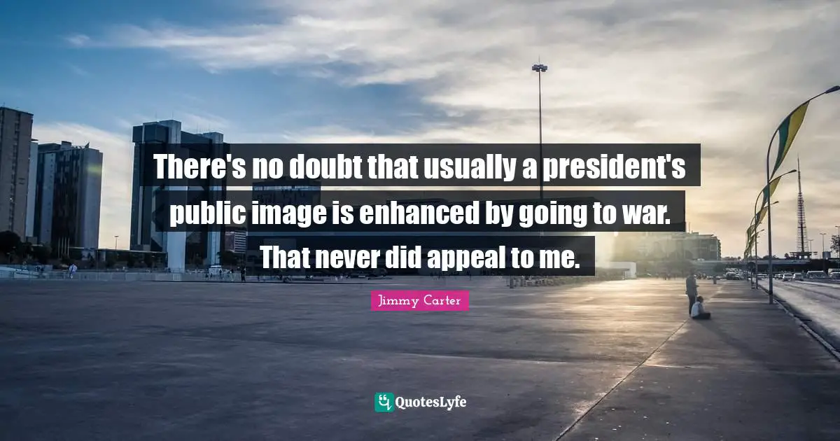 There's no doubt that usually a president's public image is enhanced by going to war. That never did appeal to me.