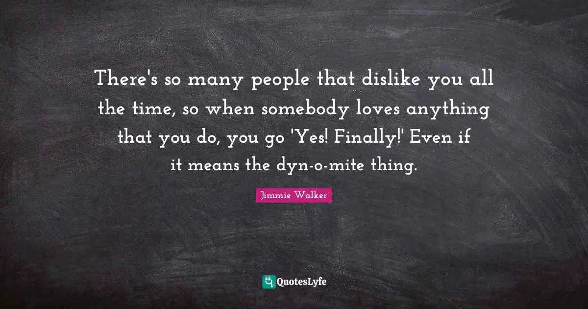 There's so many people that dislike you all the time, so when somebody loves anything that you do, you go 'Yes! Finally!' Even if it means the dyn-o-mite thing.