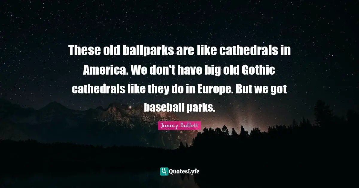 These old ballparks are like cathedrals in America. We don't have big old Gothic cathedrals like they do in Europe. But we got baseball parks.